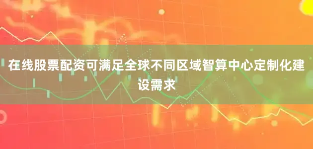 在线股票配资可满足全球不同区域智算中心定制化建设需求