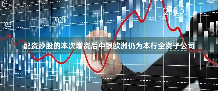 配资炒股的本次增资后中银欧洲仍为本行全资子公司