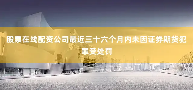 股票在线配资公司最近三十六个月内未因证券期货犯罪受处罚