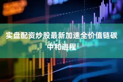 实盘配资炒股最新加速全价值链碳中和进程