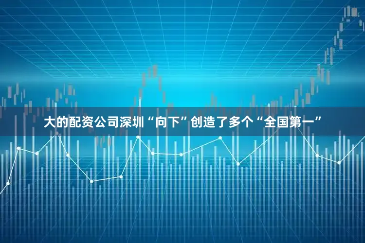 大的配资公司深圳“向下”创造了多个“全国第一”