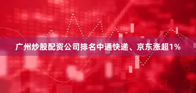 广州炒股配资公司排名中通快递、京东涨超1%