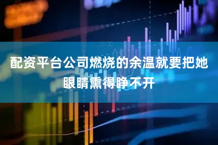 配资平台公司燃烧的余温就要把她眼睛熏得睁不开