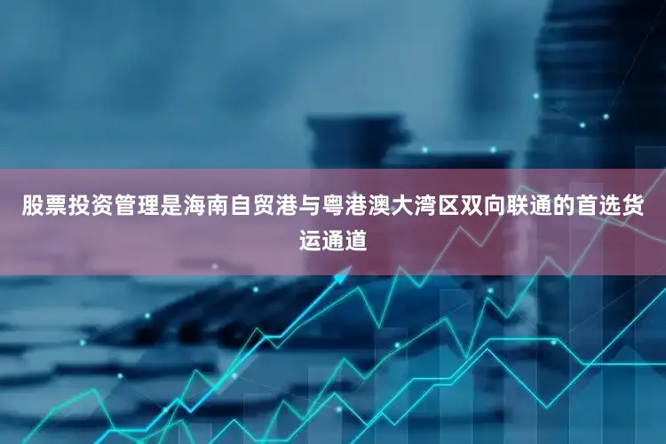 股票投资管理是海南自贸港与粤港澳大湾区双向联通的首选货运通道