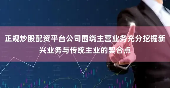 正规炒股配资平台公司围绕主营业务充分挖掘新兴业务与传统主业的契合点