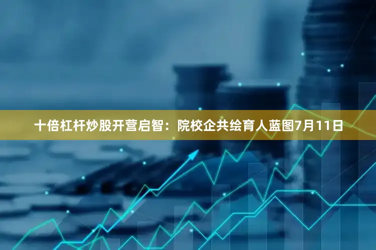 十倍杠杆炒股开营启智：院校企共绘育人蓝图7月11日