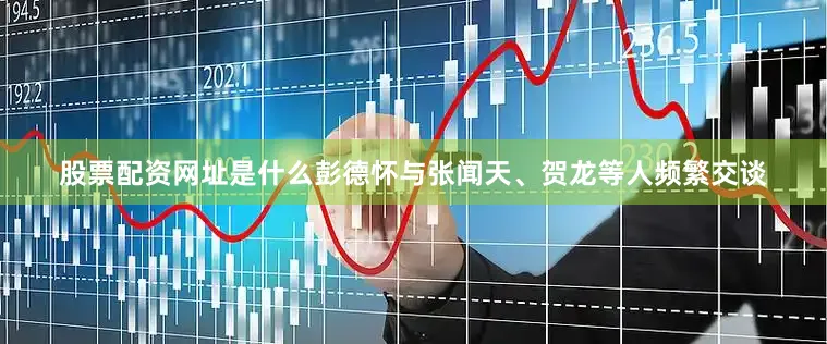 股票配资网址是什么彭德怀与张闻天、贺龙等人频繁交谈