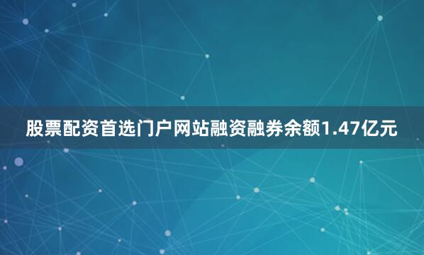 股票配资首选门户网站融资融券余额1.47亿元