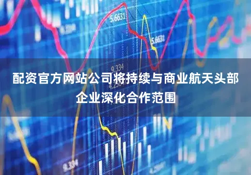 配资官方网站公司将持续与商业航天头部企业深化合作范围