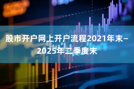 股市开户网上开户流程2021年末—2025年二季度末