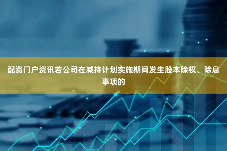 配资门户资讯若公司在减持计划实施期间发生股本除权、除息事项的